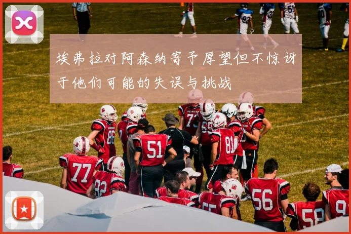 埃弗拉对阿森纳寄予厚望但不惊讶于他们可能的失误与挑战