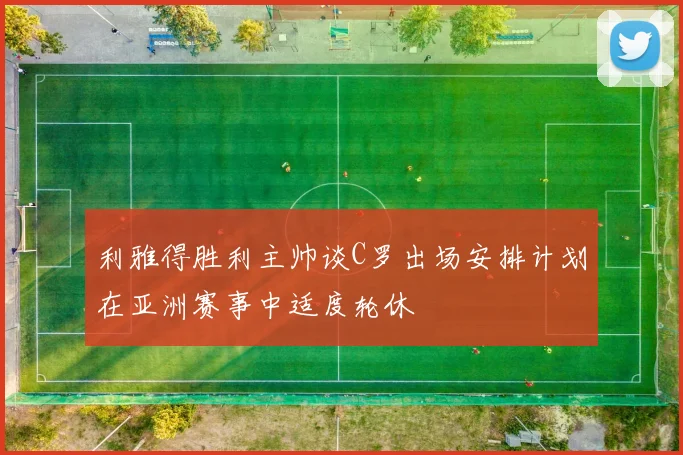 利雅得胜利主帅谈C罗出场安排计划在亚洲赛事中适度轮休