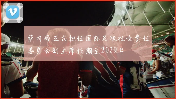 萨内蒂正式担任国际足联社会责任委员会副主席任期至2029年