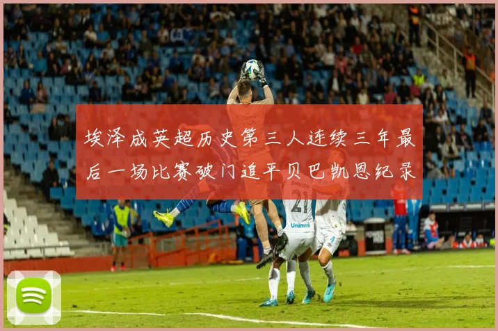 埃泽成英超历史第三人连续三年最后一场比赛破门追平贝巴凯恩纪录