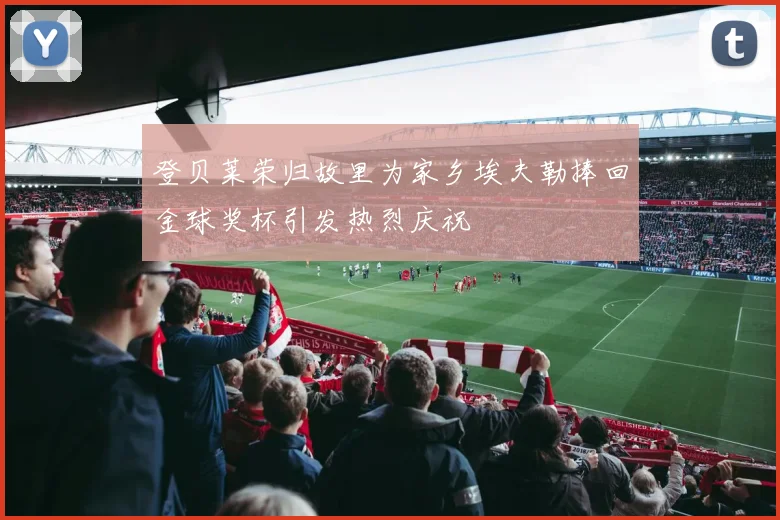 登贝莱荣归故里为家乡埃夫勒捧回金球奖杯引发热烈庆祝