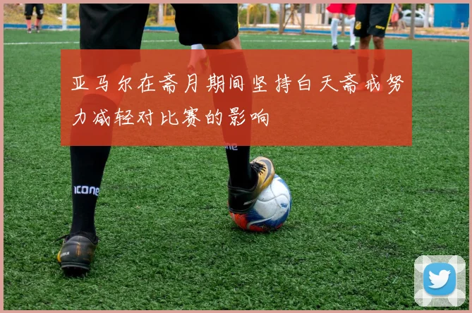 亚马尔在斋月期间坚持白天斋戒努力减轻对比赛的影响