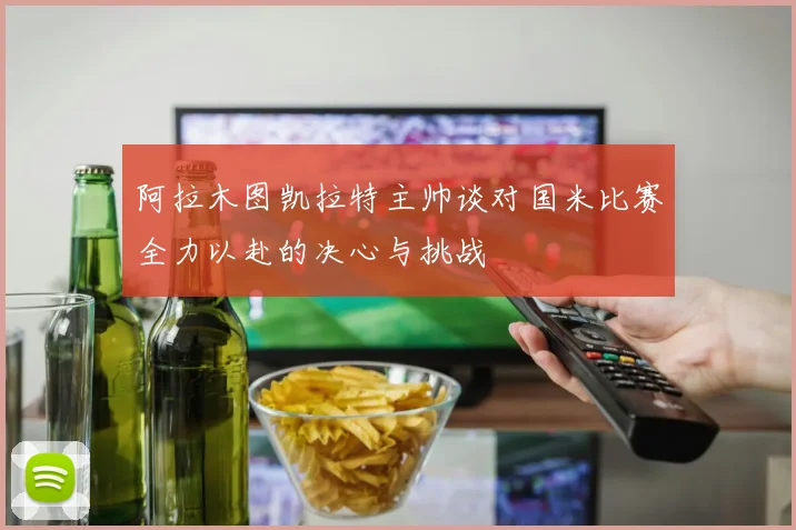 阿拉木图凯拉特主帅谈对国米比赛全力以赴的决心与挑战