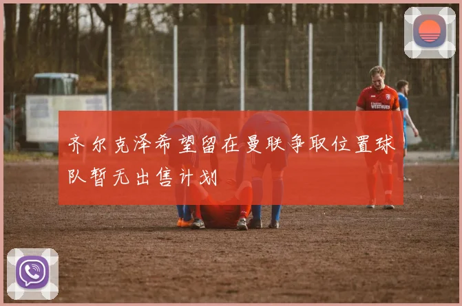 齐尔克泽希望留在曼联争取位置球队暂无出售计划