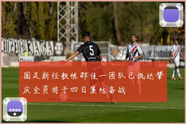 国足新任教练邵佳一团队已抵达肇庆全员将于四日集结备战