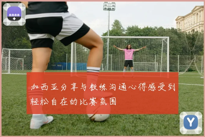 加西亚分享与教练沟通心得感受到轻松自在的比赛氛围
