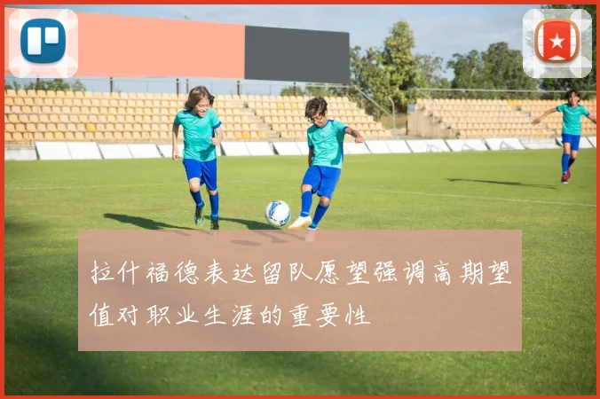 拉什福德表达留队愿望强调高期望值对职业生涯的重要性