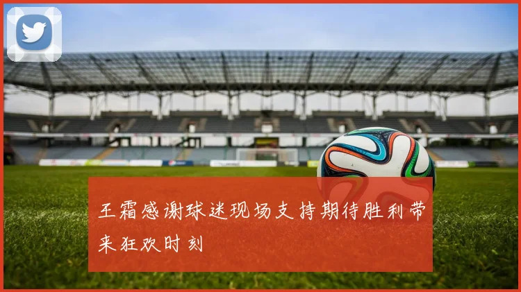王霜感谢球迷现场支持期待胜利带来狂欢时刻
