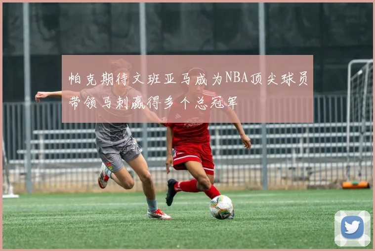 帕克期待文班亚马成为NBA顶尖球员带领马刺赢得多个总冠军