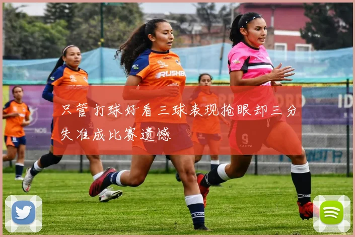 只管打球好看三球表现抢眼却三分失准成比赛遗憾