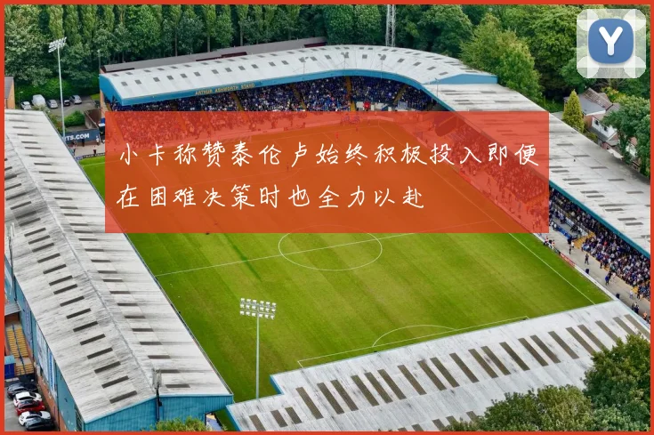 小卡称赞泰伦卢始终积极投入即便在困难决策时也全力以赴