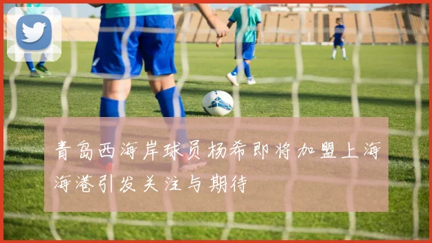 青岛西海岸球员杨希即将加盟上海海港引发关注与期待