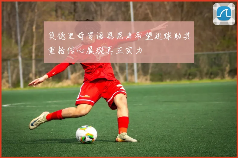 莫德里奇寄语恩昆库希望进球助其重拾信心展现真正实力