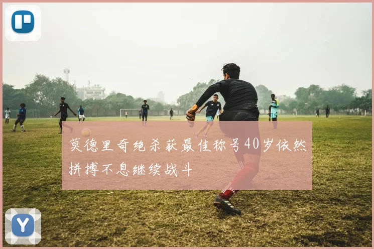 莫德里奇绝杀获最佳称号40岁依然拼搏不息继续战斗