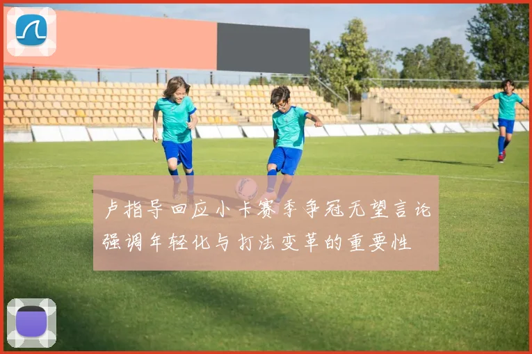 卢指导回应小卡赛季争冠无望言论强调年轻化与打法变革的重要性