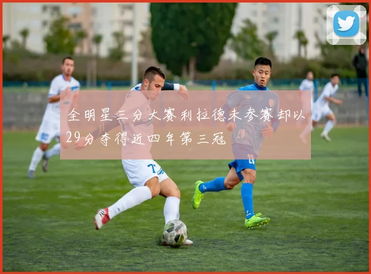 全明星三分大赛利拉德未参赛却以29分夺得近四年第三冠