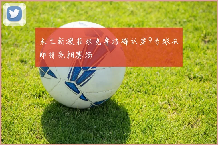米兰新援菲尔克鲁格确认穿9号球衣即将亮相赛场