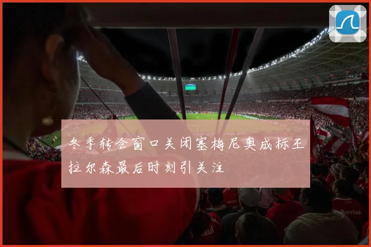 冬季转会窗口关闭塞梅尼奥成标王拉尔森最后时刻引关注