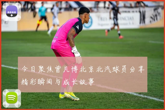 今日聚焦曾凡博北京北汽球员分享精彩瞬间与成长故事