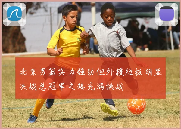 北京男篮实力强劲但外援短板明显决战总冠军之路充满挑战