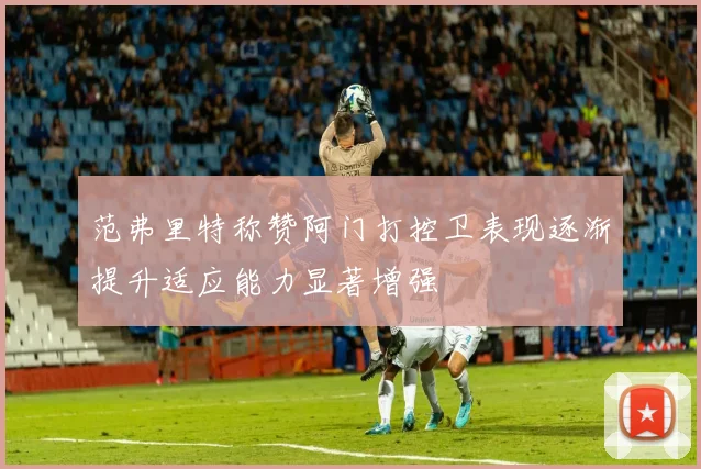 范弗里特称赞阿门打控卫表现逐渐提升适应能力显著增强