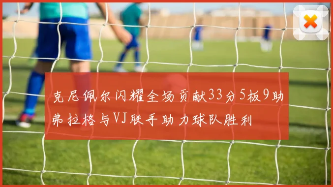 克尼佩尔闪耀全场贡献33分5板9助弗拉格与VJ联手助力球队胜利
