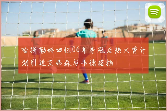哈斯勒姆回忆06年夺冠后热火曾计划引进艾弗森与韦德搭档