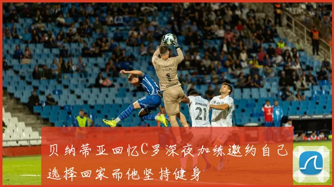 贝纳蒂亚回忆C罗深夜加练邀约自己选择回家而他坚持健身