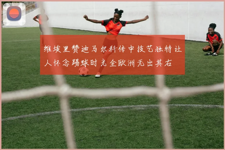 维埃里赞迪马尔科传中技艺独特让人怀念踢球时光全欧洲无出其右