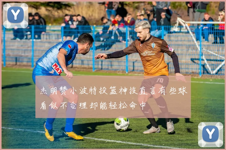 杰明赞小波特投篮神技直言有些球看似不合理却能轻松命中