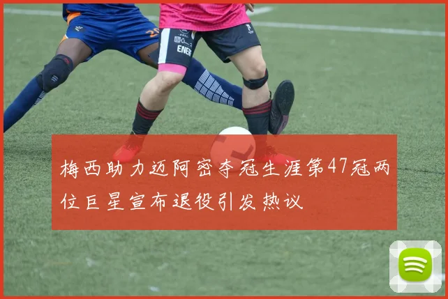 梅西助力迈阿密夺冠生涯第47冠两位巨星宣布退役引发热议