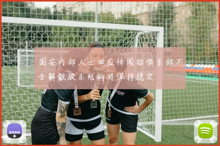 国安内部人士回应传闻称俱乐部不会解散股东结构将保持稳定