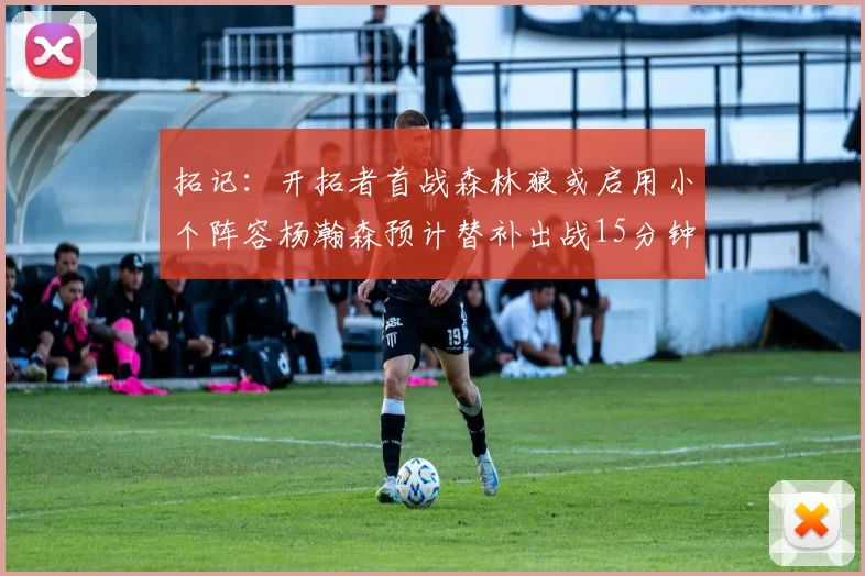 拓记：开拓者首战森林狼或启用小个阵容杨瀚森预计替补出战15分钟