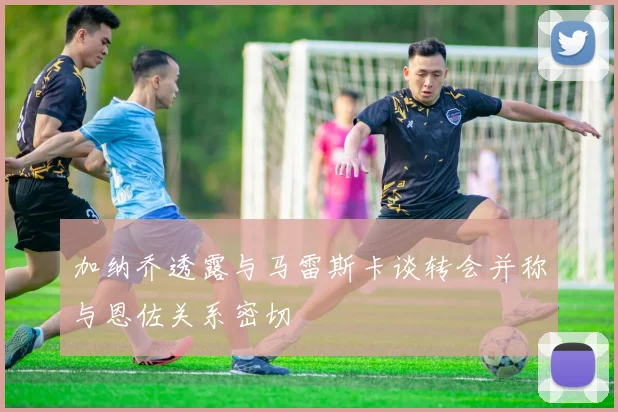 加纳乔透露与马雷斯卡谈转会并称与恩佐关系密切