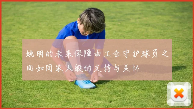 姚明的未来保障由工会守护球员之间如同家人般的支持与关怀