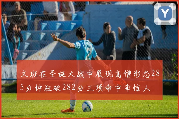 文班在圣诞大战中展现高僧形态285分钟狂砍282分三项命中率惊人