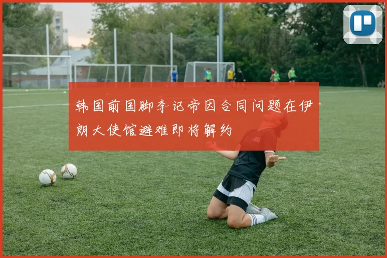 韩国前国脚李记帝因合同问题在伊朗大使馆避难即将解约