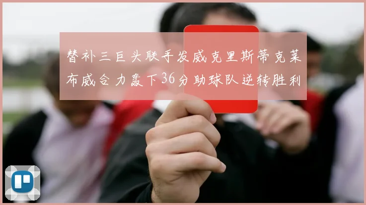 替补三巨头联手发威克里斯蒂克莱布威合力轰下36分助球队逆转胜利
