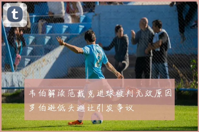 韦伯解读范戴克进球被判无效原因罗伯逊低头避让引发争议