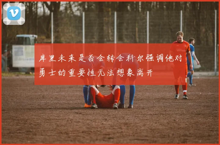 库里未来是否会转会科尔强调他对勇士的重要性无法想象离开