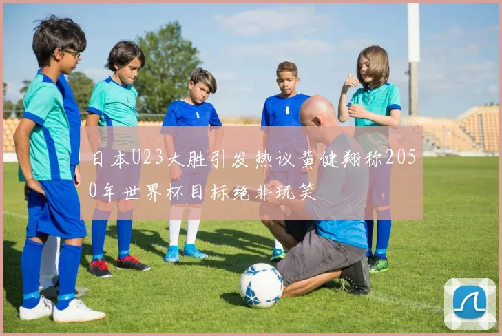日本U23大胜引发热议黄健翔称2050年世界杯目标绝非玩笑