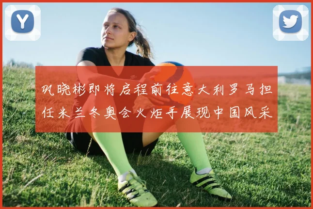 巩晓彬即将启程前往意大利罗马担任米兰冬奥会火炬手展现中国风采