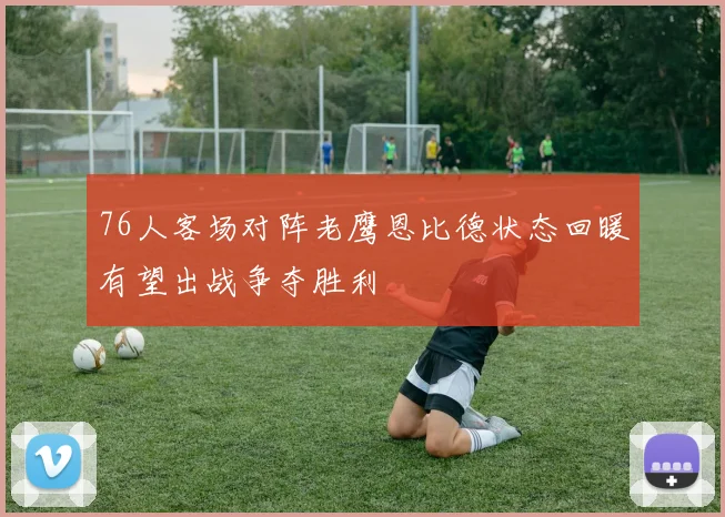 76人客场对阵老鹰恩比德状态回暖有望出战争夺胜利