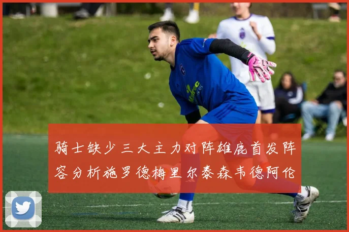 骑士缺少三大主力对阵雄鹿首发阵容分析施罗德梅里尔泰森韦德阿伦出战