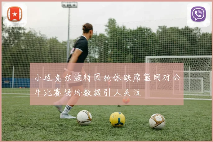 小迈克尔波特因轮休缺席篮网对公牛比赛场均数据引人关注