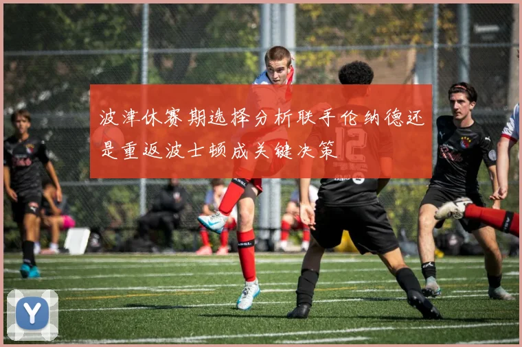 波津休赛期选择分析联手伦纳德还是重返波士顿成关键决策
