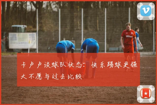 卡卢卢谈球队状态：快乐踢球更强大不愿与过去比较