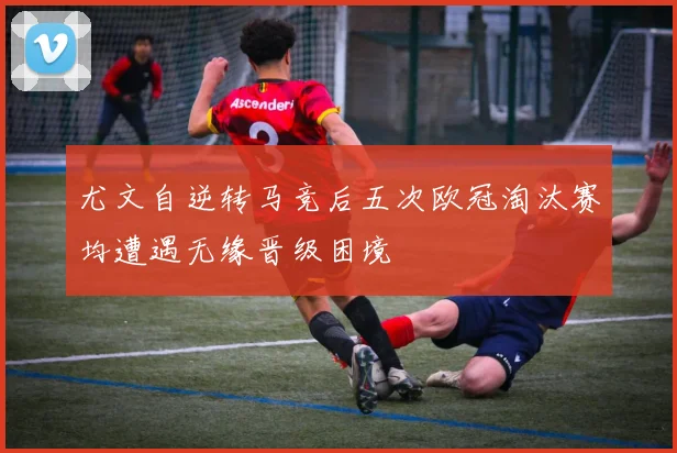 尤文自逆转马竞后五次欧冠淘汰赛均遭遇无缘晋级困境