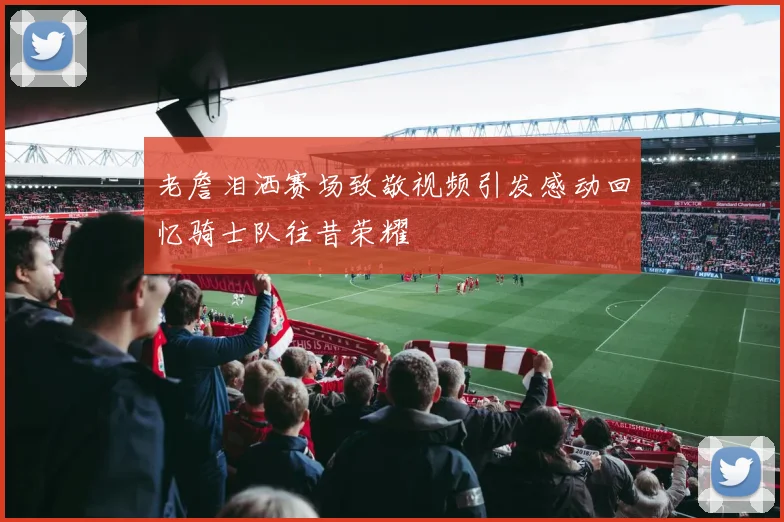 老詹泪洒赛场致敬视频引发感动回忆骑士队往昔荣耀
