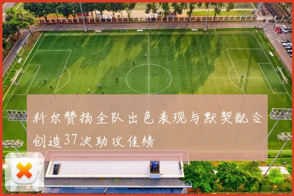 科尔赞扬全队出色表现与默契配合创造37次助攻佳绩